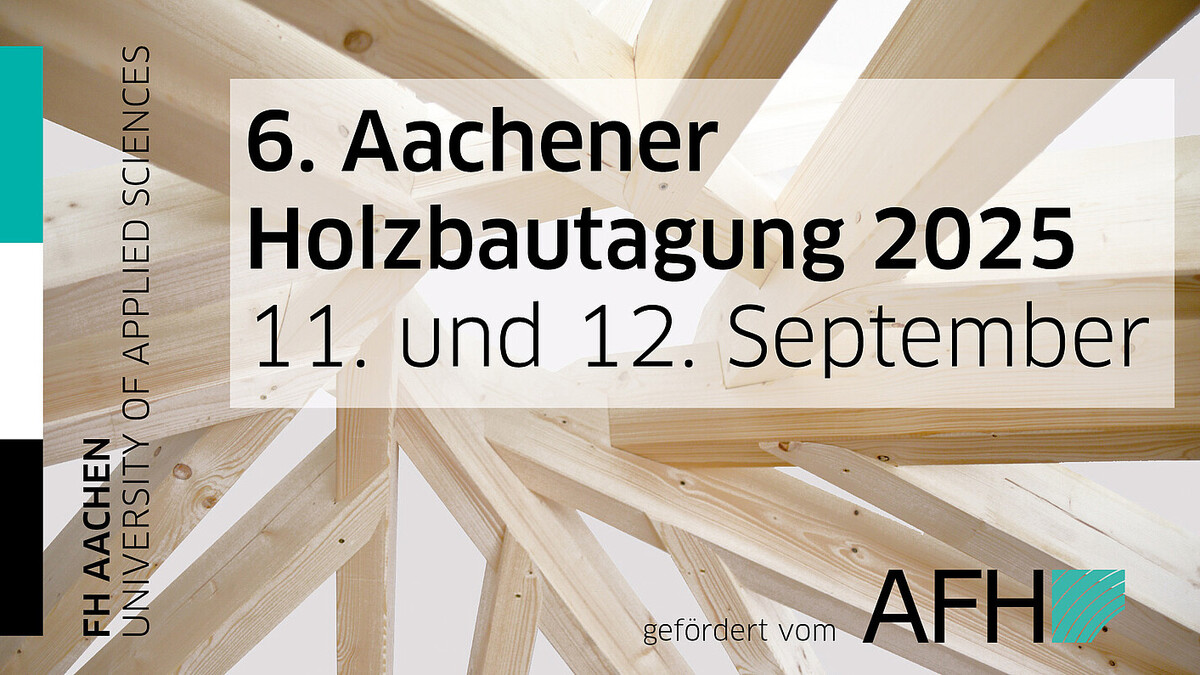 Im Hintergrund ein sehr komplexes, vage kreisförmiges Holzgerüst unerkennbarer Funktion. Davor von links nach rechts: ein schwarz-weiß-türkiser Hochkant-Balken, die Aufschrift "FH AACHEN / UNIVERSITY OF APPLIED SCIENCES", vor einem halbtransparenten weißen Rechteck die Aufschrift "6. Aachener Holzbautagung 2025 / 11. und 12. September", und in der unteren rechten Ecke die Aufschrift "gefördert vom AFH", zusammen mit dem Logo des AFH.